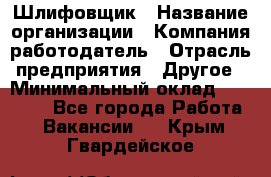 Шлифовщик › Название организации ­ Компания-работодатель › Отрасль предприятия ­ Другое › Минимальный оклад ­ 30 000 - Все города Работа » Вакансии   . Крым,Гвардейское